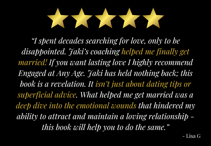 5 stars: “I spent decades searching for love, only to be disappointed. Jaki’s coaching helped me finally get married! If you want lasting love I highly recommend Engaged at Any Age. Jaki has held nothing back; this book is a revelation. It isn’t just about dating tips or superficial advice. What helped me get married was a deep dive into the emotional wounds that hindered my ability to attract and maintain a loving relationship - this book will help you to do the same.” - Lisa G