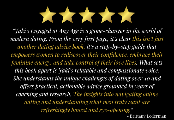 5 stars: “Jaki's Engaged at Any Age is a game-changer in the world of modern dating. From the very first page, it’s clear this isn’t just another dating advice book—it’s a step-by-step guide that empowers women to rediscover their confidence, embrace their feminine energy, and take control of their love lives. What sets this book apart is Jaki’s relatable and compassionate voice. She understands the unique challenges of dating over 40 and offers practical, actionable advice grounded in years of coaching and research. The insights into navigating online dating and understanding what men truly want are refreshingly honest and eye-opening.” - Brittany Lederman