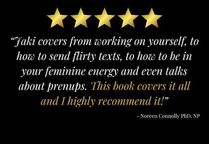 5 stars: “Jaki covers from working on yourself, to how to send flirty texts, to how to be in your feminine energy and even talks about prenups. This book covers it all and I highly recommend it!” - Noreen Connolly PhD, NP