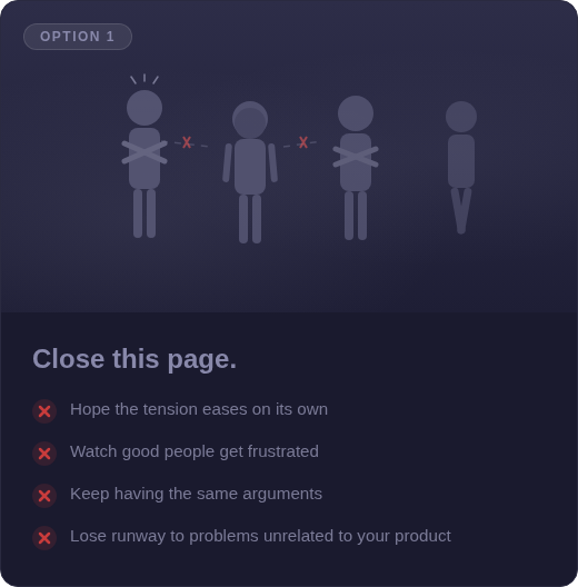 Option 1: Close this page. Hope the tension eases. Watch good people get frustrated. Keep having the same arguments. Lose runway to problems unrelated to your product.