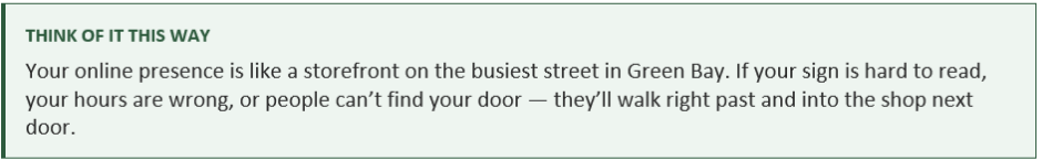 Think of it this way: Your online presence is like a storefront on the busiest street in Green Bay. If your sign is hard to read, your hours are wrong, or people can’t find your door — they’ll walk right past and into the shop next door.