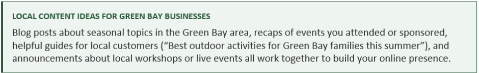 LOCAL CONTENT IDEAS FOR GREEN BAY BUSINESSES Blog posts about seasonal topics in the Green Bay area, recaps of events you attended or sponsored, helpful guides for local customers (“Best outdoor activities for Green Bay families this summer”), and announcements about local workshops or live events all work together to build your online presence.