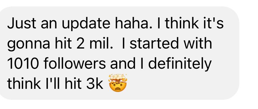 Message: I think it's gonna hit 2 mil. I started with 1,010 followers and I definitely think I'll hit 3K