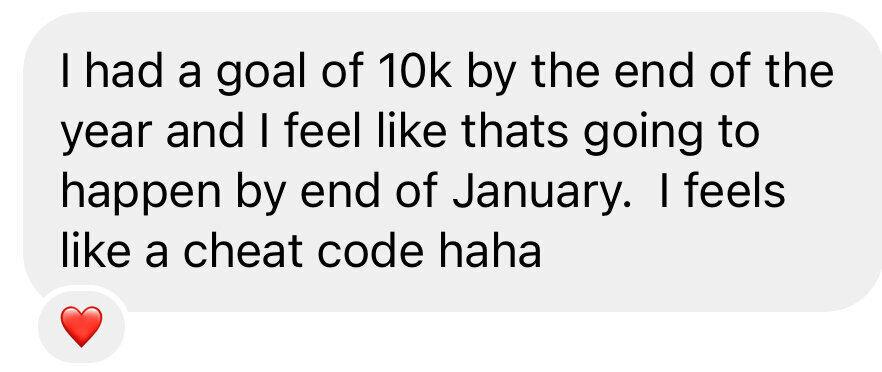 Message: I had a goal of 10K by the end of the year and I feel like that’s going to happen by end of January. It feels like a cheat code
