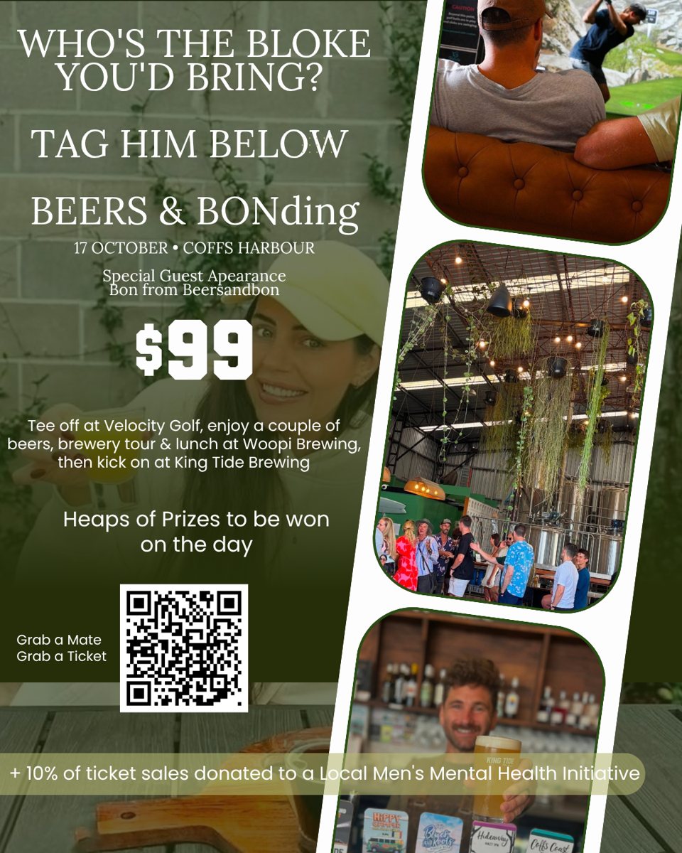 Beers & BONding flyer: 17 October, Coffs Harbour. Special guest appearance by Bon from Beers and Bon. $99. Tee off at Velocity Golf, enjoy a couple of beers, brewery tour and lunch at Woopi Brewing Co., then kick on at King Tide Brewing. Heaps of prizes to be won on the day. 10% of ticket sales donated to a local men&rsquo;s mental health initiative