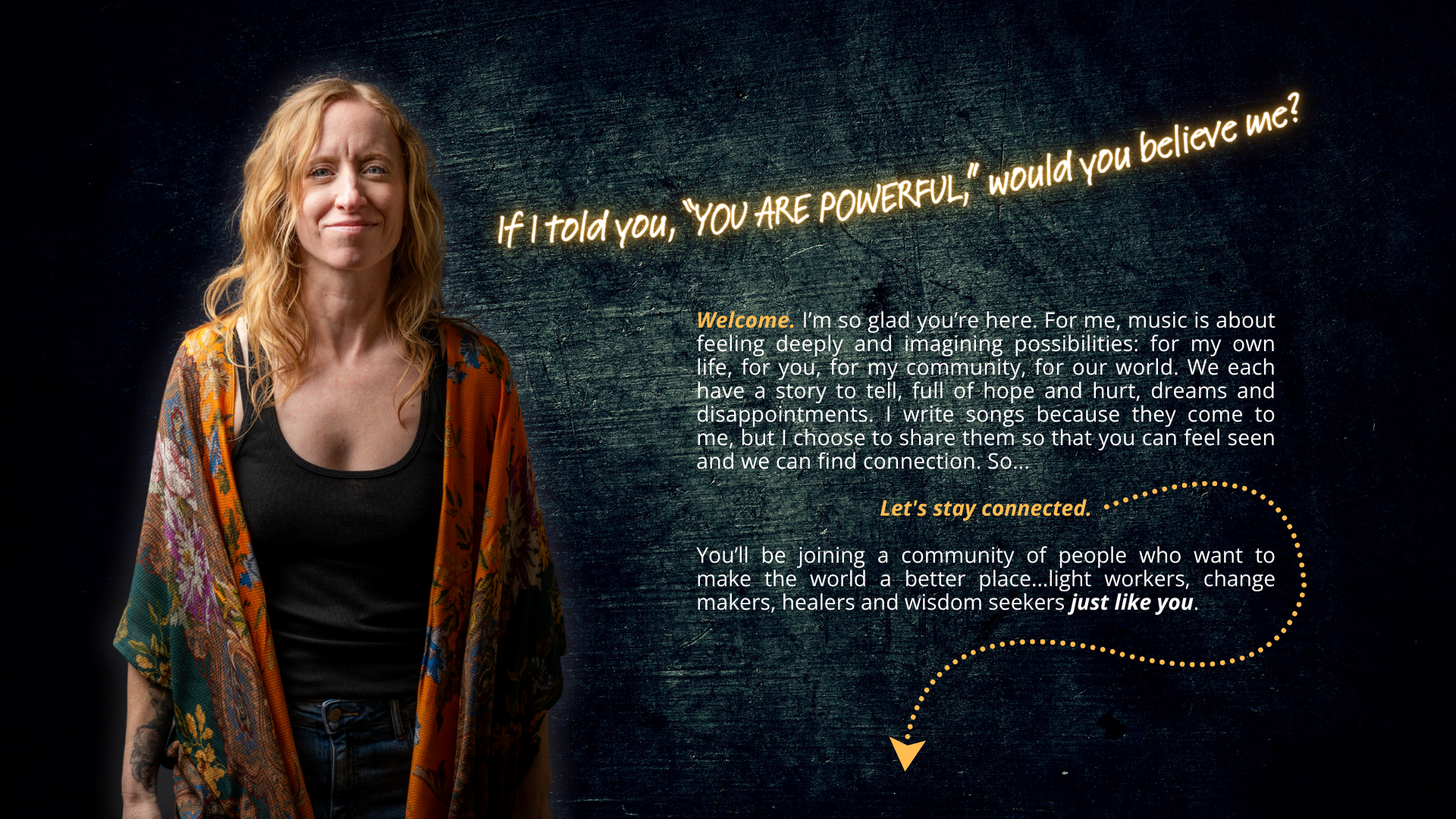Jamie Wyman with text: "If I told you, “YOU ARE POWERFUL,” would you believe me?"  Welcome. I’m so glad you’re here. For me, music is about feeling deeply and imagining possibilities: for my own life, for you, for my community, for our world. We each have a story to tell, full of hope and hurt, dreams and disappointments. I write songs because they come to me, but I choose to share them so that you can feel seen and we can find connection. So...  Let's stay connected.  You’ll be joining a community of people who want to make the world a better place...light workers, change makers, healers and wisdom seekers just like you.