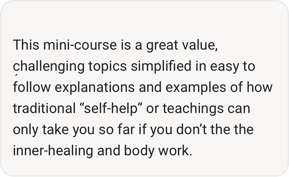 Comment from a course member: This mini-course is a great value, challenging topics simplified in easy to follow explanations and examples of how traditional self-help or teachings can only take you so far if you don't the the inner-healing and body work.