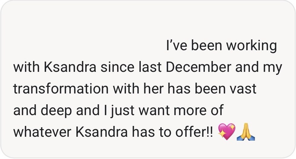Comment from a client: I've been working with Ksandra since last December and my transformation with her has been vast and deep and I just want more of whatever Ksandra has to offer.
