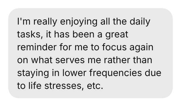 I'm really enjoying all the daily tasks, it has been a great reminder for me to focus again on what serves me rather than staying in lower frequencies due to life stresses, etc.