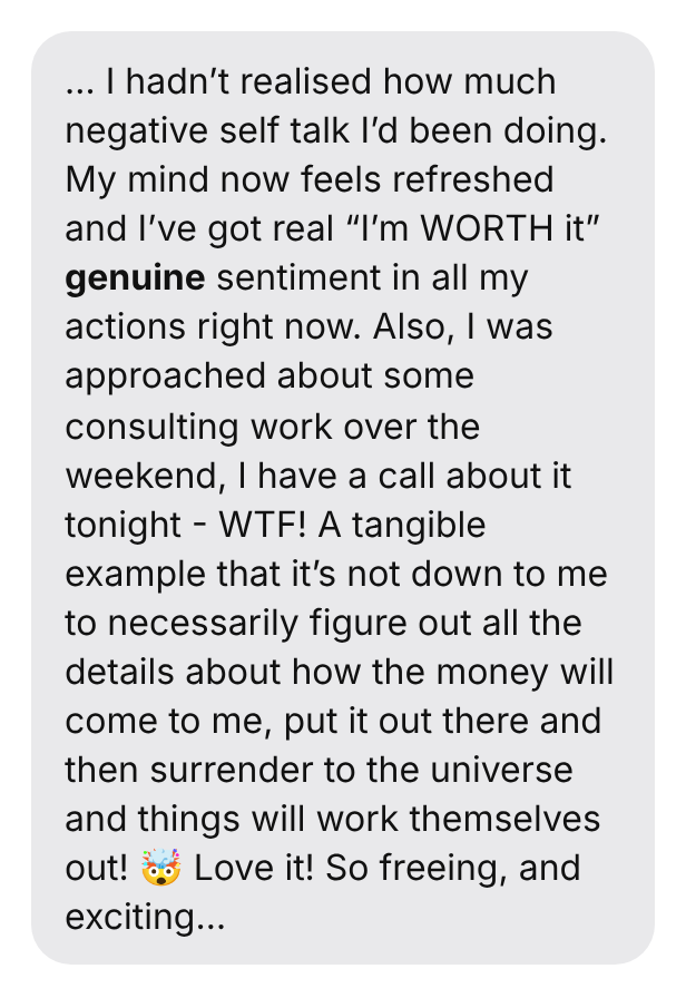 … I hadn't realised how much negative self talk I'd been doing. My mind now feels refreshed and I've got real “I'm WORTH it” genuine sentiment in all my actions right now. Also, I was approached about some consulting work over the weekend, I have a call about it tonight - WTF! A tangible example that it's not down to me to necessarily figure out all the details about how the money will come to me, put it out there and then surrender to the universe and things will work themselves out! 🤯 Love it! So freeing, and exciting…