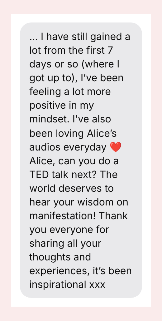 … I have still gained a lot from the first 7 days or so (where I got up to), I’ve been feeling a lot more positive in my mindset. I’ve also been loving Alice’s audios everyday ❤️ Alice, can you do a TED talk next? The world deserves to hear your wisdom on manifestation! Thank you everyone for sharing all your thoughts and experiences, it’s been inspirational xxx