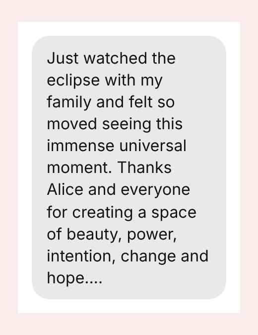 Just watched the eclipse with my family and felt so moved seeing this immense universal moment. Thanks Alice and everyone for creating a space of beauty, power, intention, change and hope.…