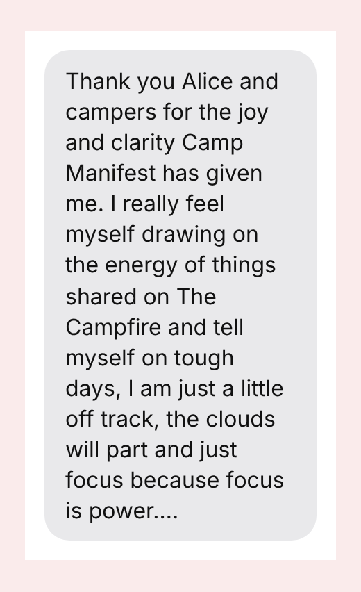 Thank you Alice and campers for the joy and clarity Camp Manifest has given me. I really feel myself drawing on the energy of things shared on The Campfire and tell myself on tough days, I am just a little off track, the clouds will part and just focus because focus is power.…