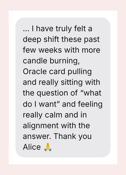 … I have truly felt a deep shift these past few weeks with more candle burning, Oracle card pulling and really sitting with the question of “what do I want” and feeling really calm and in alignment with the answer. Thank you Alice 🙏