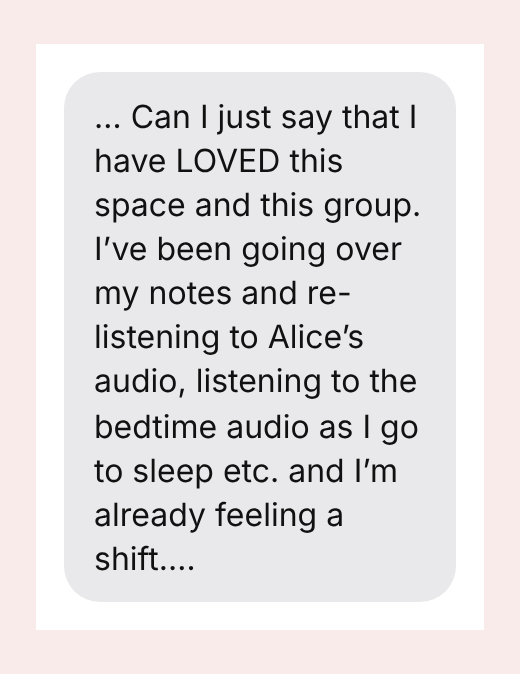 … Can I just say that I have LOVED this space and this group. I’ve been going over my notes and re-listening to Alice’s audio, listening to the bedtime audio as I go to sleep etc. and I’m already feeling a shift.…