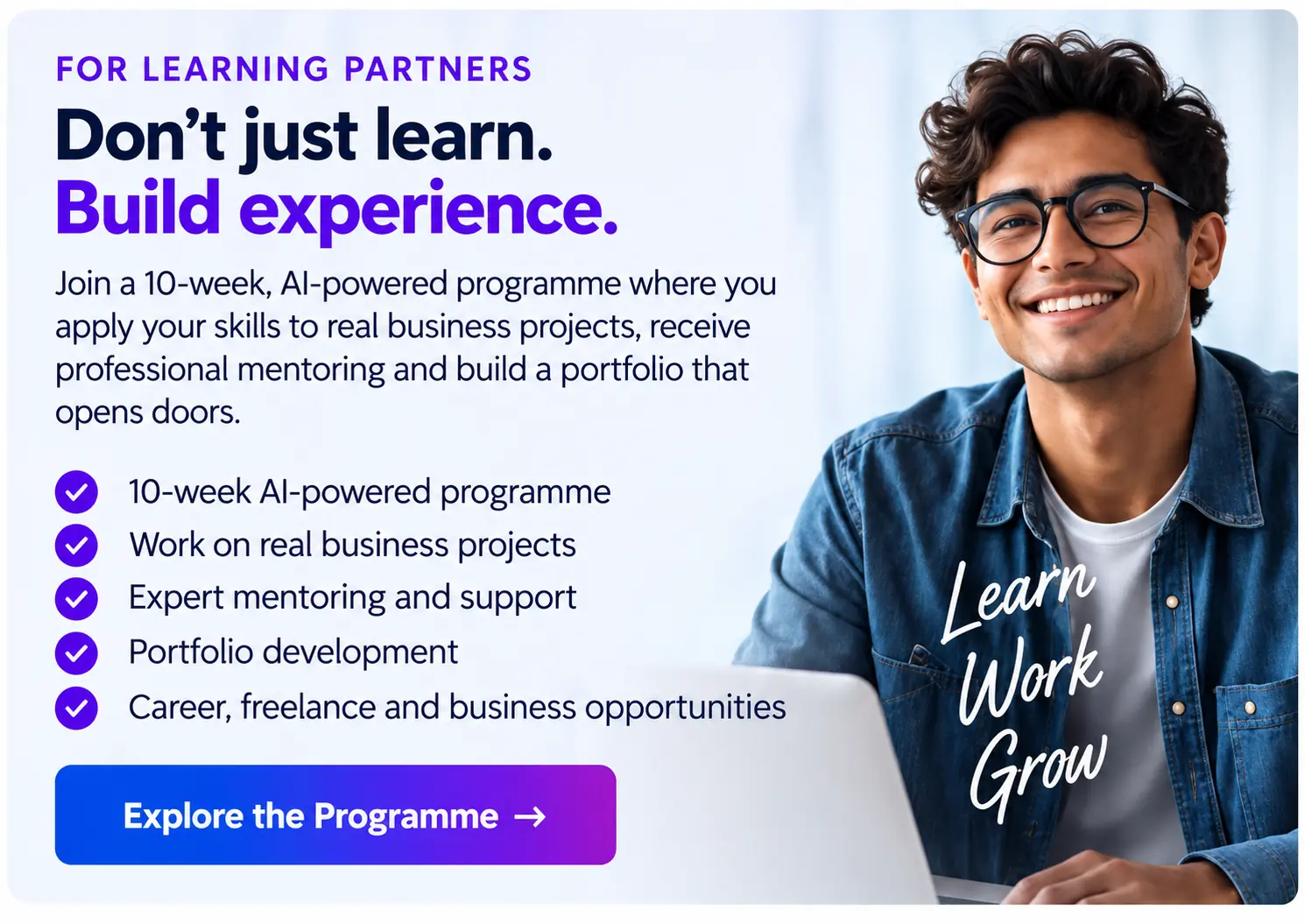For Learning Partners: Don't just learn, build experience. Join a 10-week AI-powered programme where you apply your skills to real business projects, receive professional mentoring and build a portfolio that opens doors.