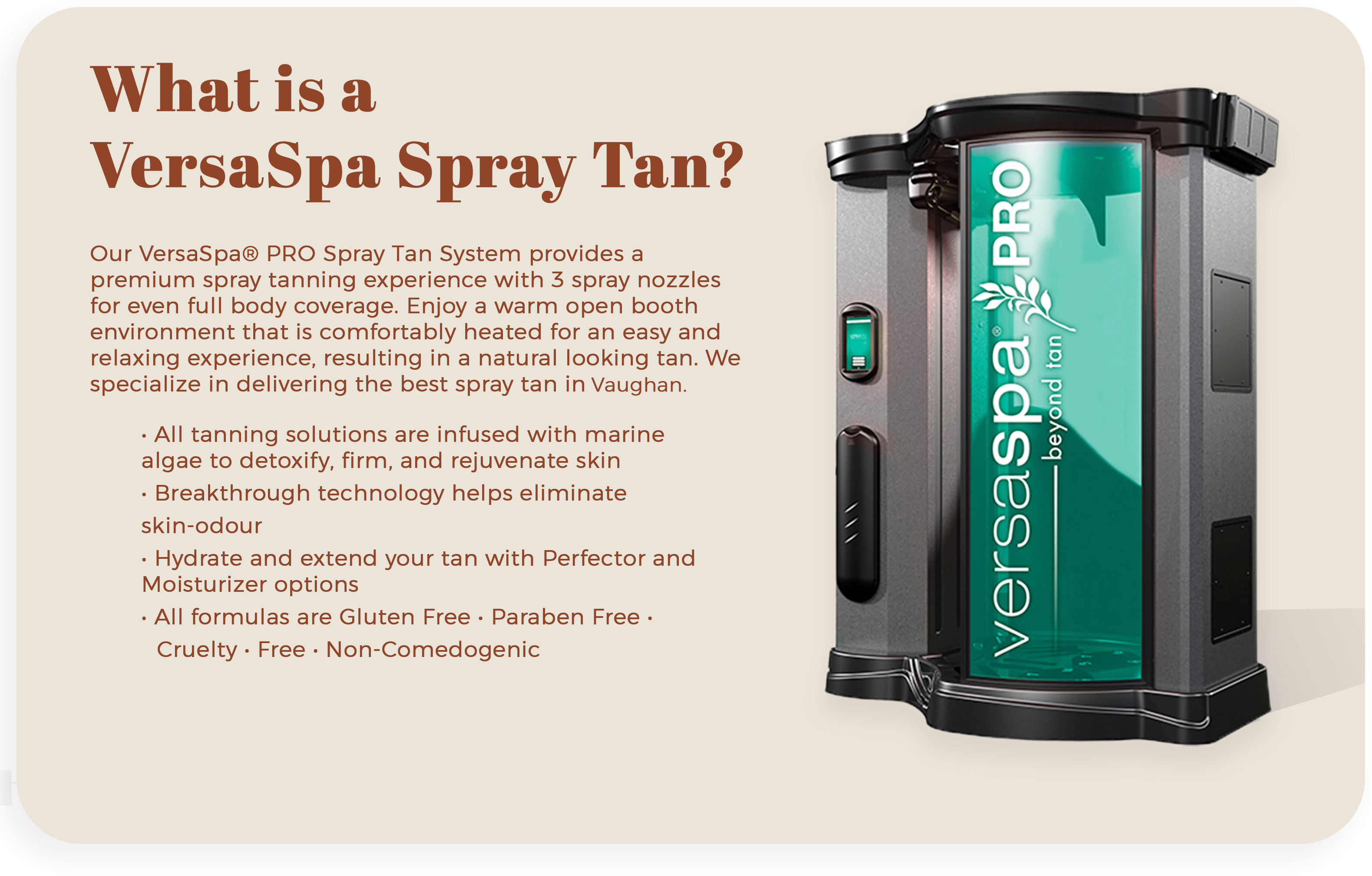 VersaSpa PRO Spray Tan System at The Sun Emporium in Vaughan. This premium spray tanning booth features 3 spray nozzles for full body coverage, a warm open booth environment, and solutions infused with marine algae. Enjoy a natural looking tan with benefits like skin detoxification, hydration, and elimination of skin odor. All formulas are gluten-free, paraben-free, cruelty-free, and non-comedogenic.