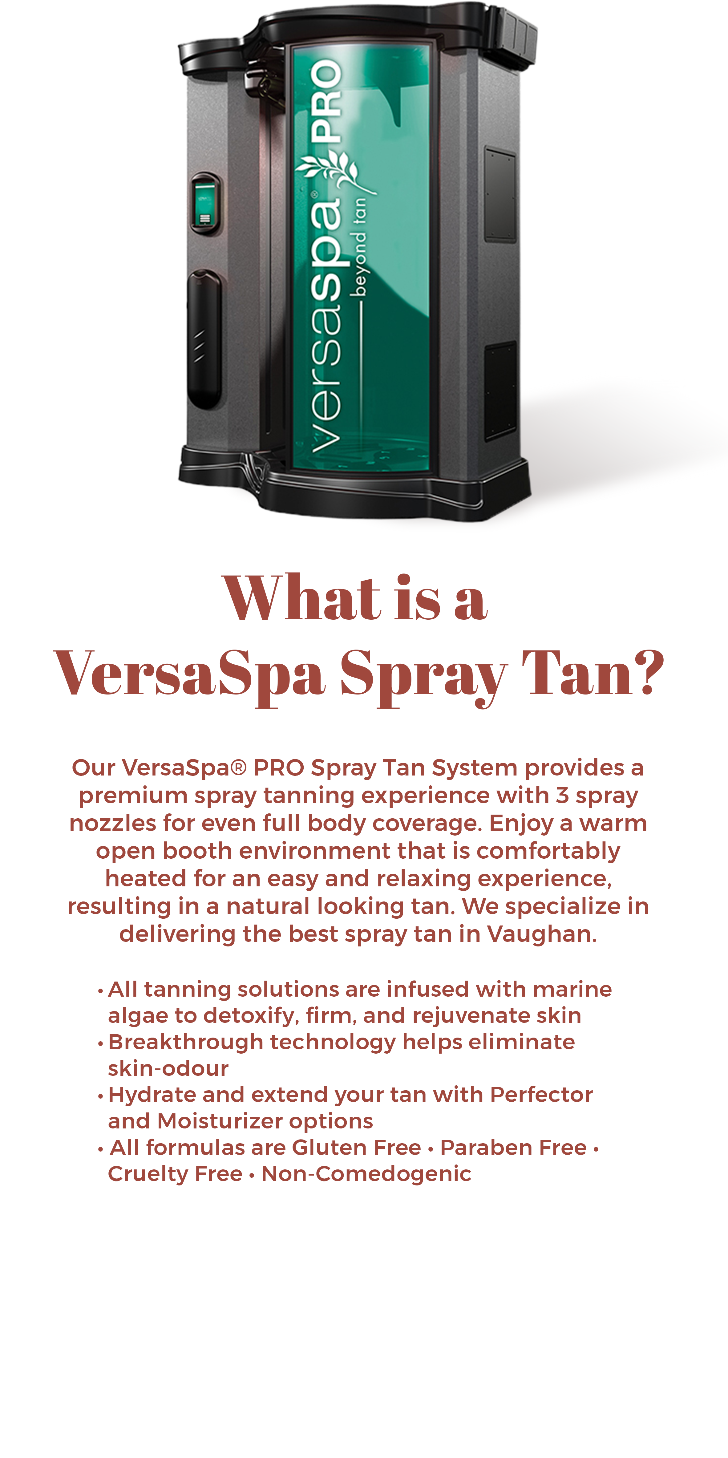 VersaSpa PRO Spray Tan System at The Sun Emporium in Vaughan. This premium spray tanning booth features 3 spray nozzles for full body coverage, a warm open booth environment, and solutions infused with marine algae. Enjoy a natural looking tan with benefits like skin detoxification, hydration, and elimination of skin odor. All formulas are gluten-free, paraben-free, cruelty-free, and non-comedogenic.