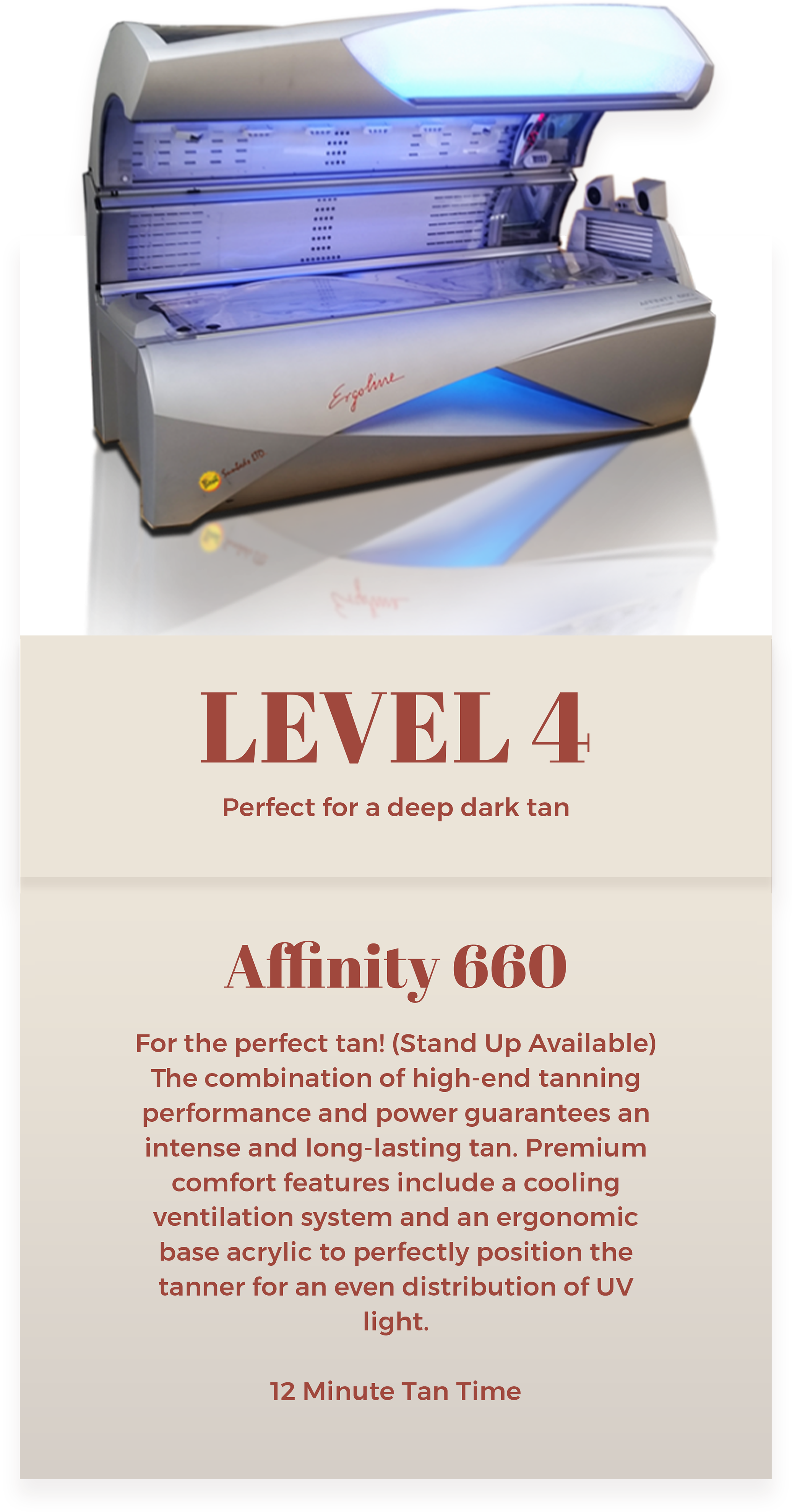 Level 4 Affinity 660 tanning bed at The Sun Emporium in Vaughan. Offers a deep, dark tan with high-end performance and power. Features include a cooling ventilation system, ergonomic base acrylic, and even UV light distribution. 12-minute tan time with stand-up option available.