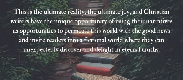This is the ultimate reality, the ultimate joy, and Christian writers have the unique opportunity of using their narratives as opportunities to permeate this world with the good news and invite readers into a fictional world where they can unexpectedly discover and delight in eternal truths.