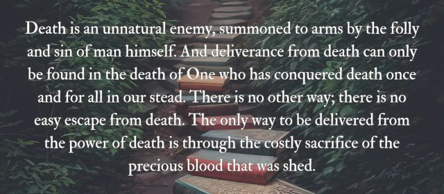 Death is an unnatural enemy, summoned to arms by the folly and sin of man himself. And deliverance from death can only be found in the death of One who has conquered death once and for all in our stead. There is no other way; there is no easy escape from death. The only way to be delivered from the power of death is through the costly sacrifice of the precious blood that was shed.