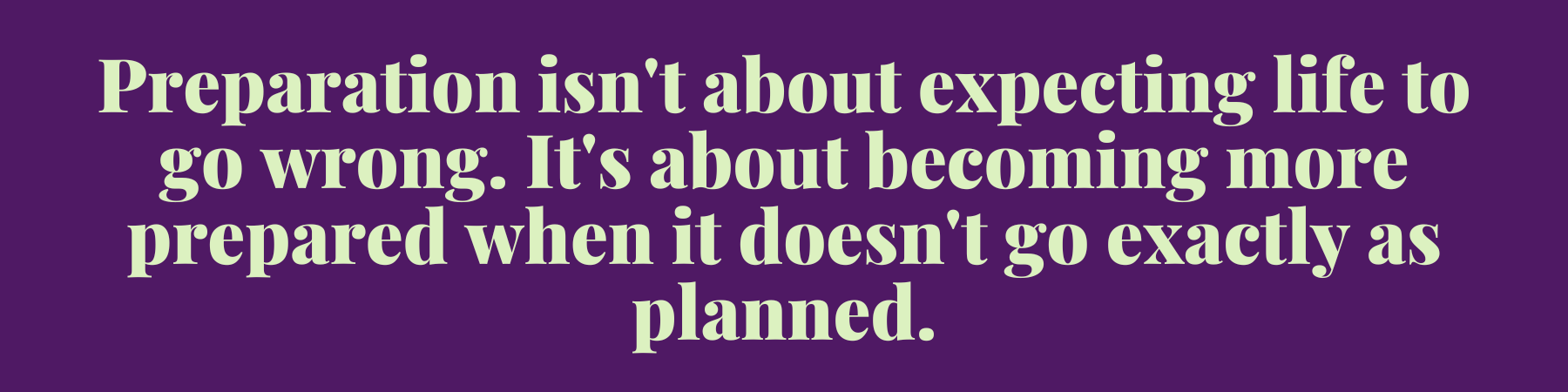 Preparation isn't about expecting life to go wrong. It's about becoming more prepared when it doesn't go exactly as planned. Preparation isn't about expecting life to go wrong. It's about becoming more prepared when it doesn't go exactly as planned.