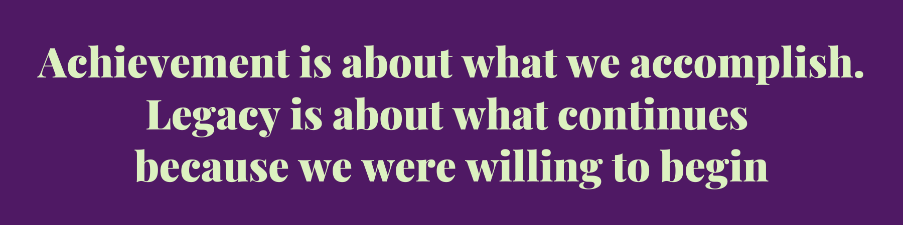Achievement is about what we accomplish. Legacy is about what continues because we were willing to begin Achievement is about what we accomplish. Legacy is about what continues because we were willing to begin