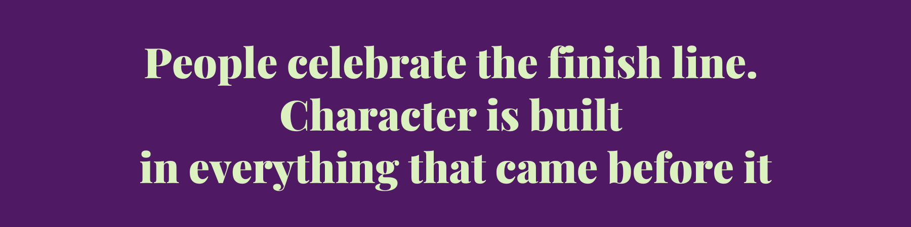 People celebrate the finish line. Character is built in everything that came before it People celebrate the finish line. Character is built in everything that came before it