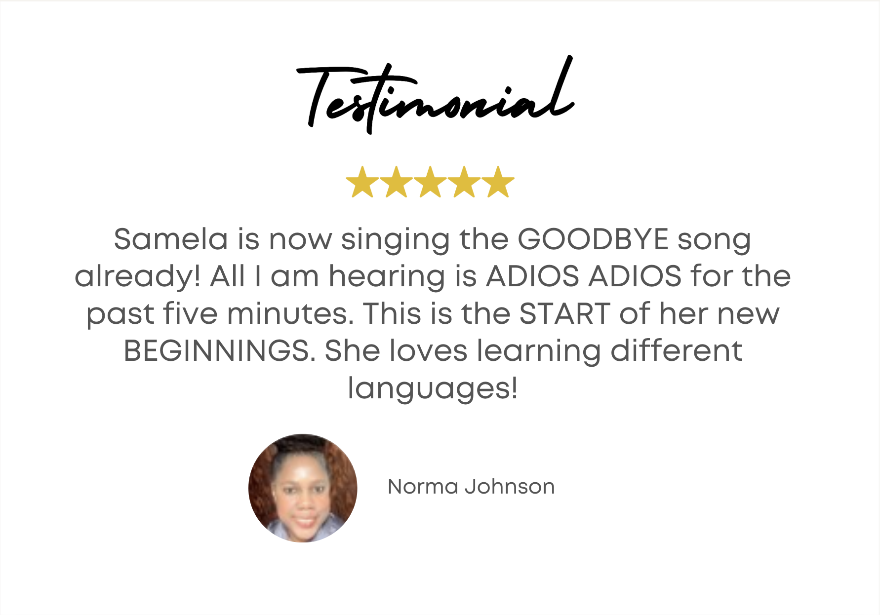 Samela is now singing the GOODBYE song already! All I am hearing is ADIOS ADIOS for the past five minutes. This is the START of her new BEGINNINGS. She loves learning different languages! - Norma Johnson 